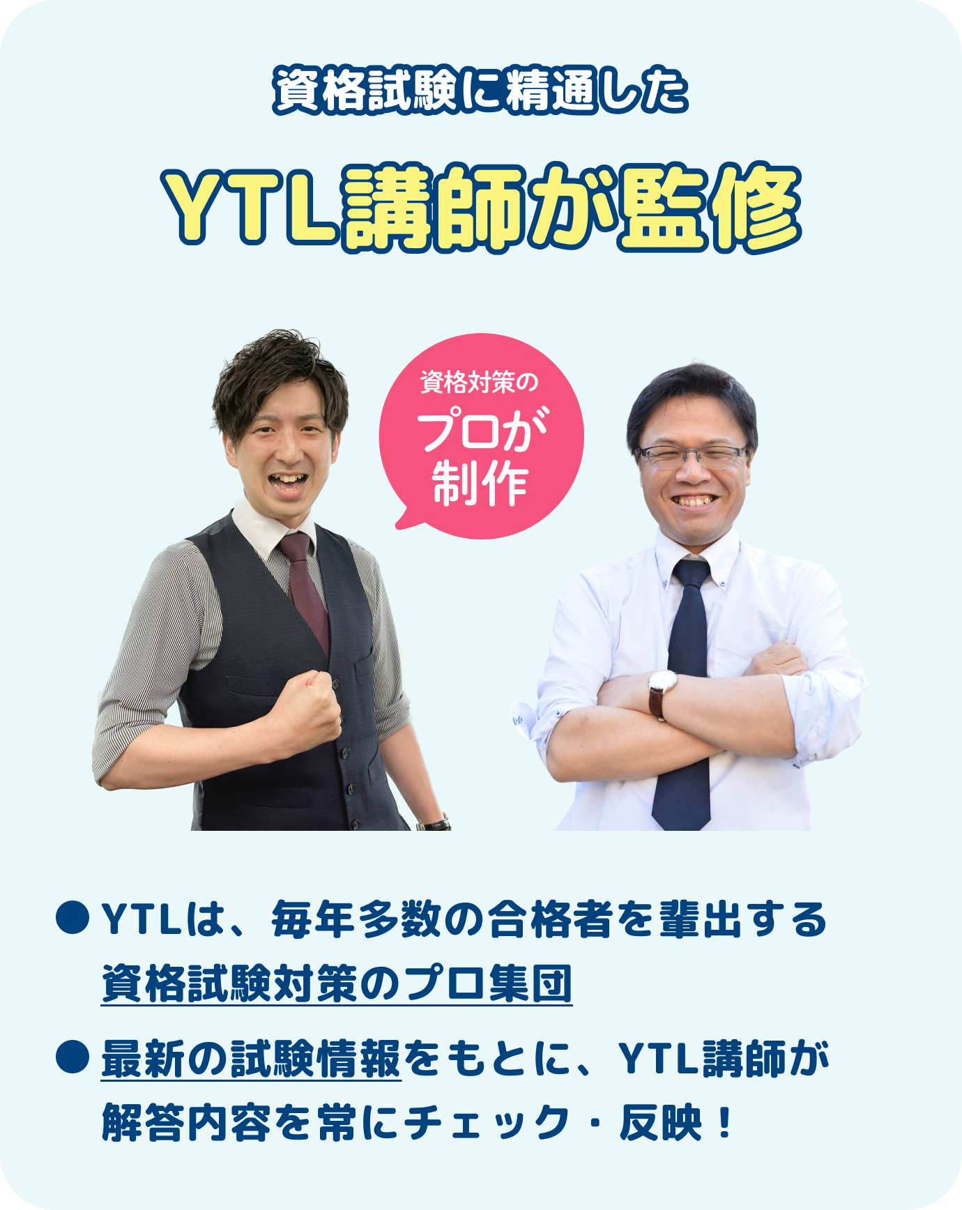 登録販売者試験に精通したYTL講師が監修YTLは、毎年多数の合格者を輩出する登録販売者試験対策のプロ集団最新の試験情報をもとに、YTL講師が解答内容を常にチェック・反映！