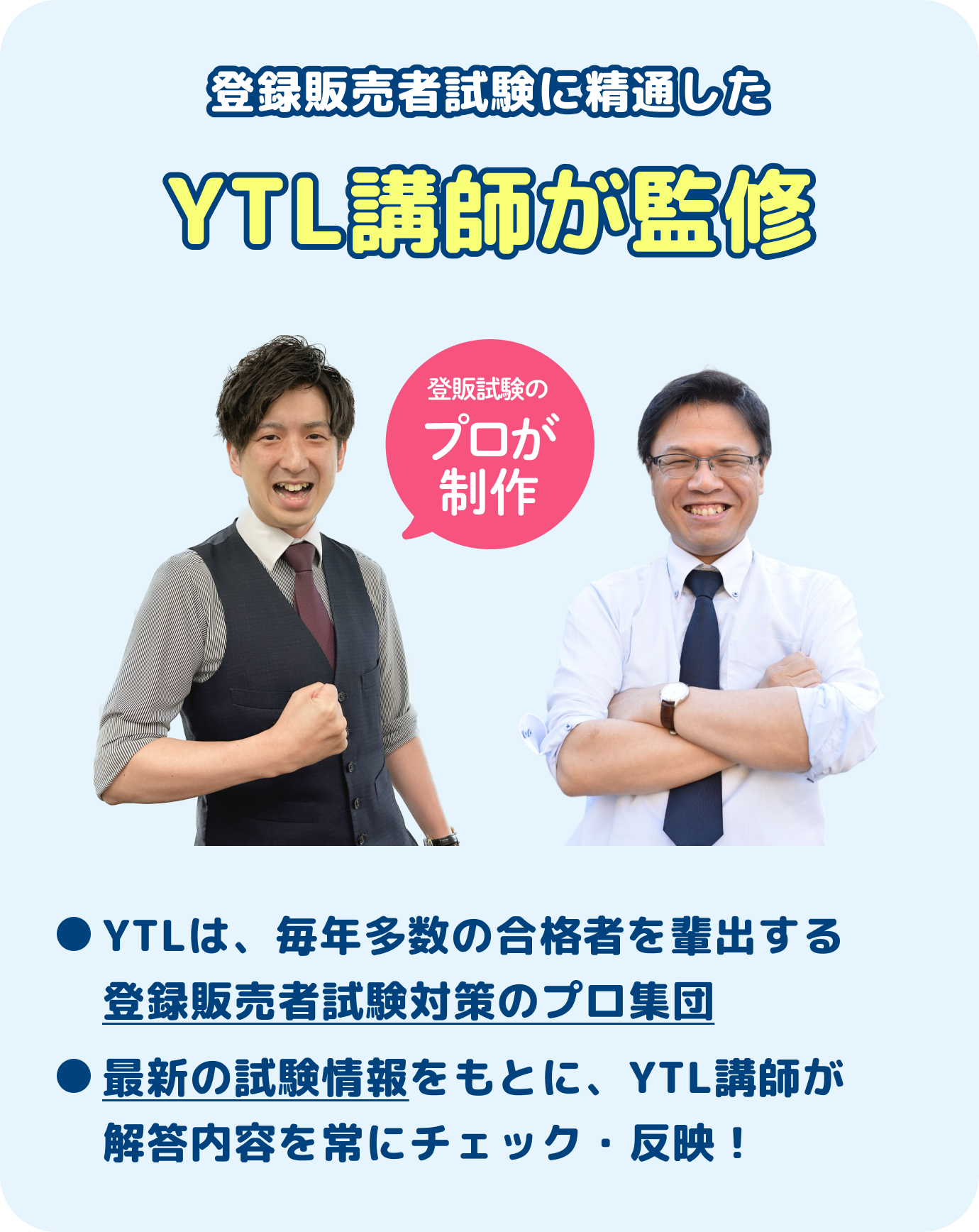 登録販売者試験に精通したYTL講師が監修YTLは、毎年多数の合格者を輩出する登録販売者試験対策のプロ集団最新の試験情報をもとに、YTL講師が解答内容を常にチェック・反映！