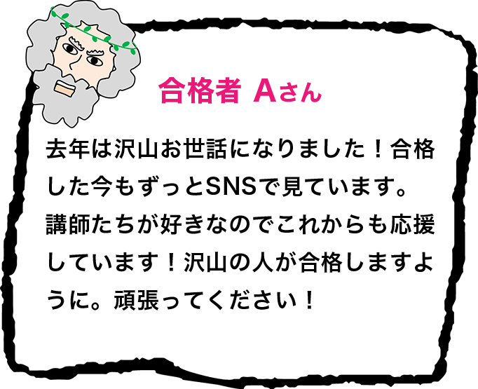 合格者 Aさん 去年は沢山お世話になりました！合格した今もずっとSNSで見ています。講師たちが好きなのでこれからも応援しています！沢山の人が合格しますように。頑張ってください！