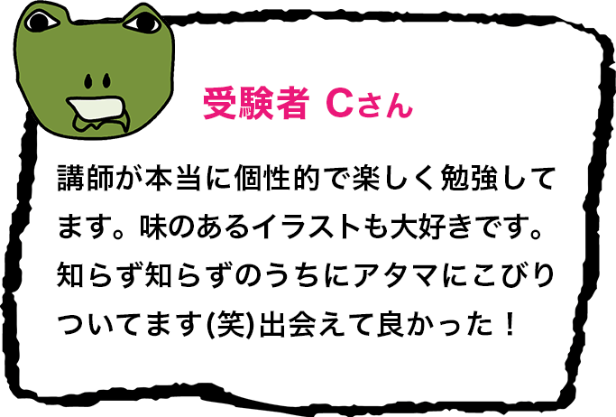 受験者 Cさん 講師が本当に個性的で楽しく勉強してます。味のあるイラストも大好きです。知らず知らずのうちにアタマにこびりついてます(笑)出会えて良かった！