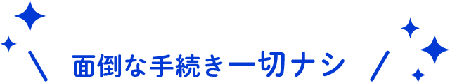 面倒な手続き一切ナシ