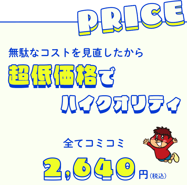 無駄なコストを見直したから超低価格でハイクオリティ。全てコミコミ2,640円(税込)