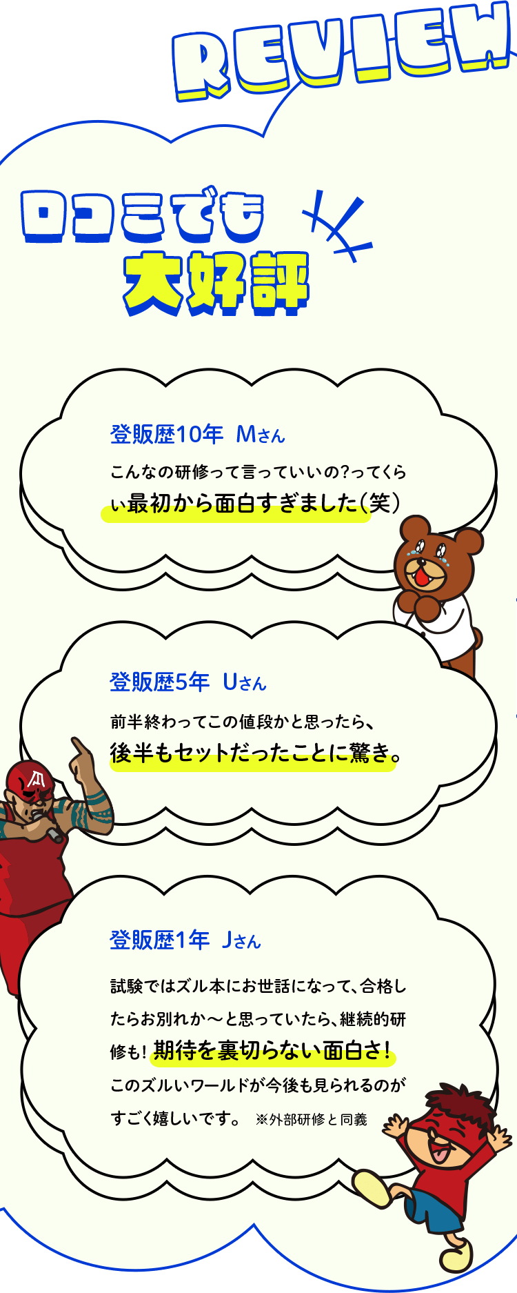 口コミでも大好評！登販歴10年  Ｍさん、こんなの研修って言っていいの？ってくらい最初から面白すぎました(笑)登販歴5年  Uさん、前半終わってこの値段かと思ったら、後半もセットだったことに驚き。登販歴1年  Jさん、試験ではズル本にお世話になって、合格したらお別れか～と思っていたら、継続的研修も！ 期待を裏切らない面白さ！このズルいワールドが今後も見られるのがすごく嬉しいです。